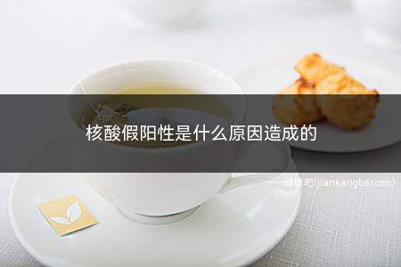 核酸假阳性是什么原因造成的(假性核酸阳性是怎么引起的)