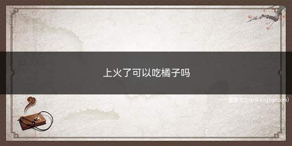 上火了可以吃橘子吗(上火的时候是不建议吃橘子的)