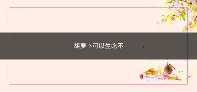 胡萝卜可以生吃不(胡萝卜是可以生吃的)