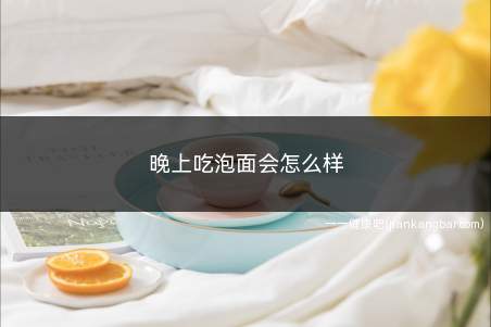 晚上吃泡面会怎么样(泡面的主要成分是什么)