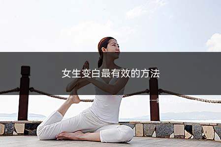 女生变白最有效的方法(女生变白是由多方面造成的)