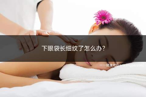 下眼袋长细纹了怎么办(使用眼部护肤品下眼袋有细纹)