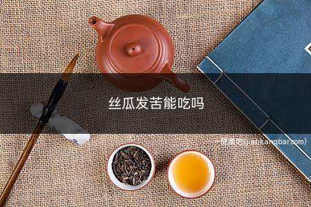 丝瓜发苦能吃吗(丝瓜发苦能吃吗是什么原因呢)