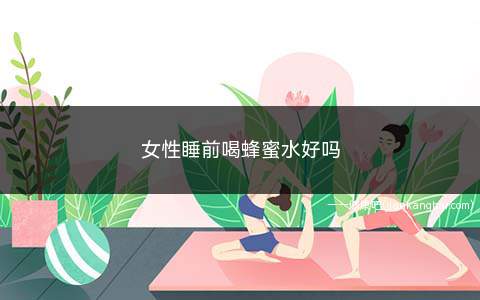 女性睡前喝蜂蜜水好吗(女人睡前喝蜂蜜水有什么好处)