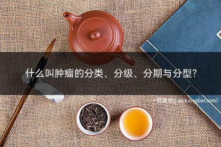 什么叫肿瘤的分类、分级、分期与分型(肿瘤分类通常应用于组织学)
