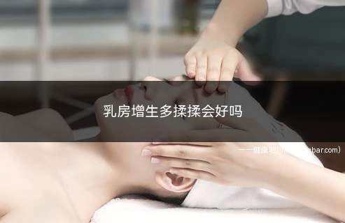 乳房增生多揉揉会好吗(乳腺增生按摩治疗方法很重要)