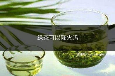 绿茶可以降火吗(绿茶最好不要长期空腹饮用)