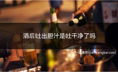 酒后吐出胆汁是吐干净了吗(吐出胆汁只能说明胃内容物被吐干净了)