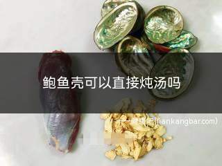 鲍鱼壳可以直接炖汤吗(清洗干净后可以直接放入炖汤吗)