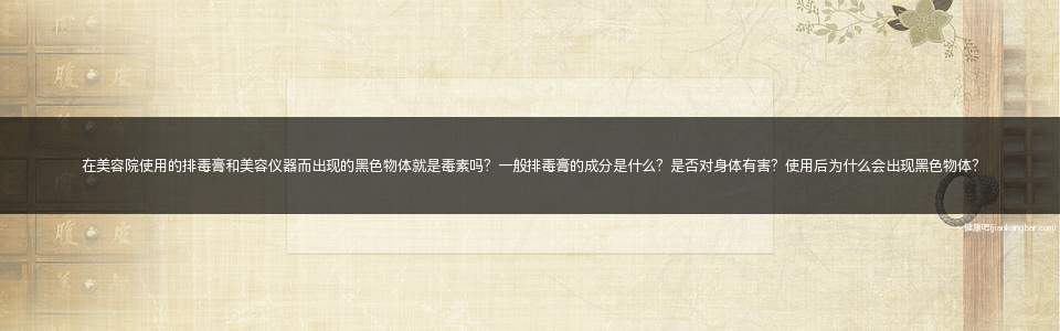 在美容院使用的排毒膏和美容仪器而出现的黑色物体就是毒素吗？一般排毒膏的成分是什么？是否对身体有害？使用后为什么会出现黑色物体？