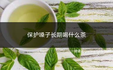 保护嗓子长期喝什么茶(人体嗓子的好处有哪些)