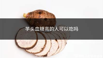 芋头血糖高的人可以吃吗(不建议过多食用)