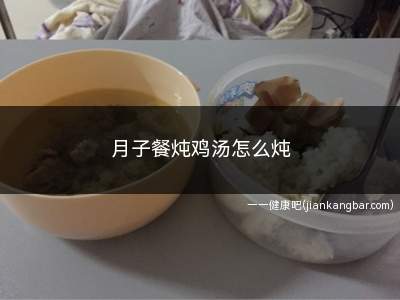 月子餐炖鸡汤怎么炖(月子餐炖鸡汤怎么炖好吃)