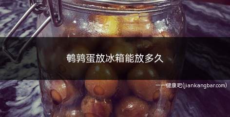 鹌鹑蛋放冰箱能放多久(冰箱低温环境有利于抑制细菌生长)