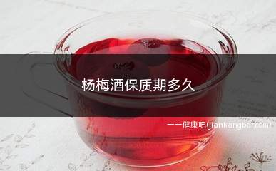 杨梅酒保质期多久(杨梅酒在包装上会标有保质期时间和期限)