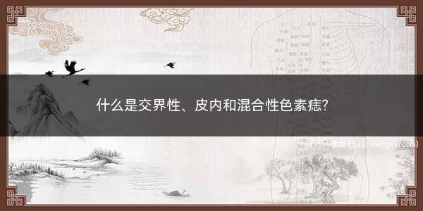 什么是交界性、皮内和混合性色素痣(普通型色素痣根据痣细胞与真皮交界的位置的关系分类)